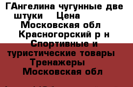 ГАнгелина чугунные две штуки  › Цена ­ 1 000 - Московская обл., Красногорский р-н Спортивные и туристические товары » Тренажеры   . Московская обл.